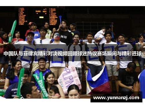 中国队与菲律宾精彩对决视频回顾球迷热议赛场瞬间与精彩进球